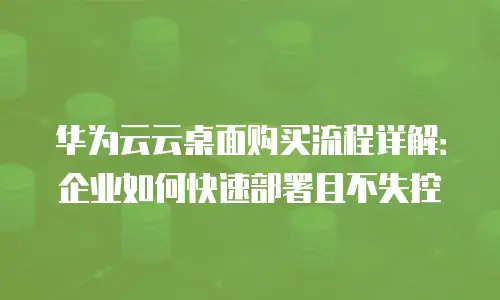 华为云云桌面购买流程详解：企业如何快速部署且不失控