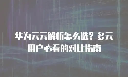 华为云云解析怎么选？多云用户必看的对比指南