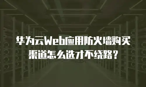 华为云Web应用防火墙购买渠道怎么选才不绕路？