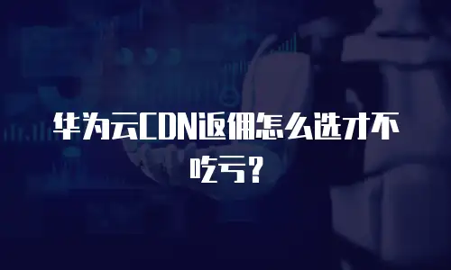 华为云CDN返佣怎么选才不吃亏？