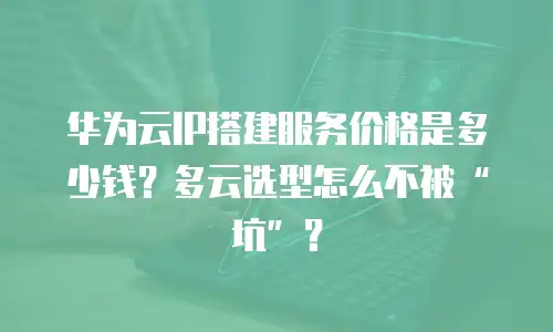 华为云IP搭建服务价格是多少钱？多云选型怎么不被“坑”？