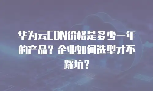 华为云CDN价格是多少一年的产品？企业如何选型才不踩坑？