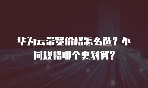 华为云带宽价格怎么选？不同规格哪个更划算？