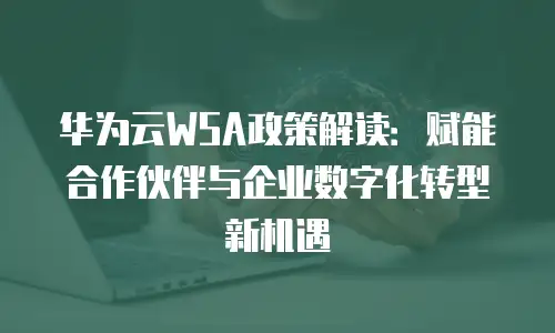 华为云WSA政策解读：赋能合作伙伴与企业数字化转型新机遇