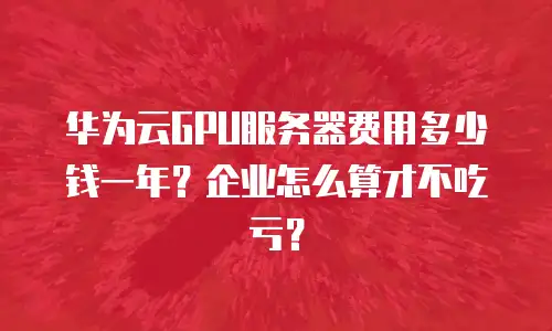 华为云GPU服务器费用多少钱一年？企业怎么算才不吃亏？