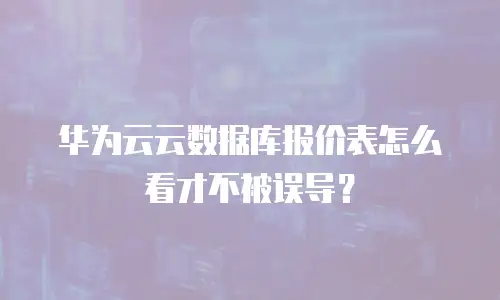 华为云云数据库报价表怎么看才不被误导？