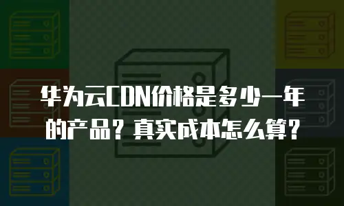 华为云CDN价格是多少一年的产品？真实成本怎么算？