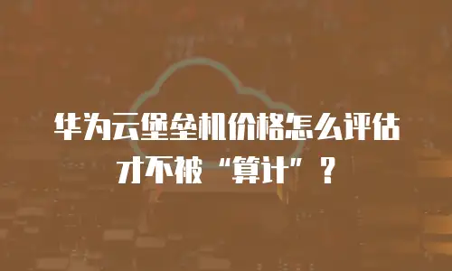 华为云堡垒机价格怎么评估才不被&ldquo;算计&rdquo;？