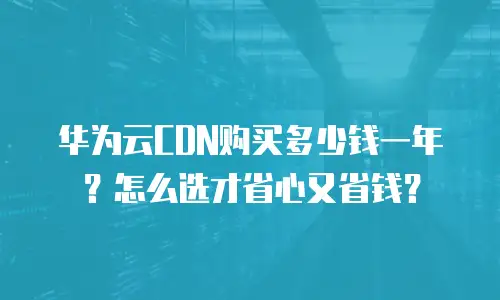 华为云CDN购买多少钱一年？怎么选才省心又省钱？
