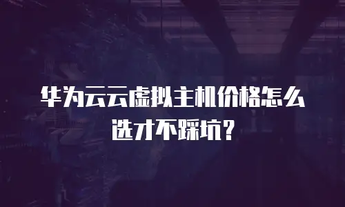 华为云云虚拟主机价格怎么选才不踩坑？