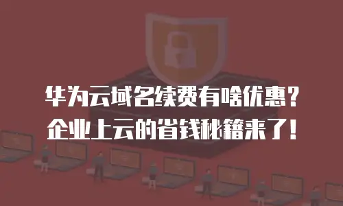 华为云域名续费有啥优惠？企业上云的省钱秘籍来了！