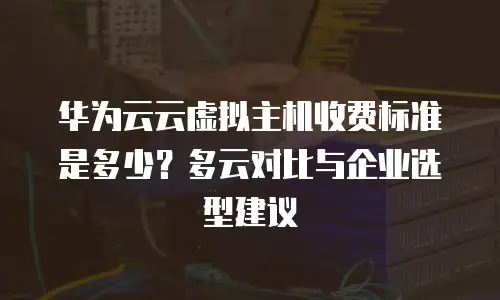 华为云云虚拟主机收费标准是多少？多云对比与企业选型建议
