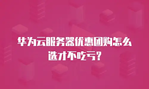 华为云服务器优惠团购怎么选才不吃亏？