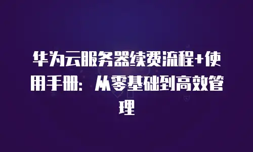 华为云服务器续费流程+使用手册：从零基础到高效管理