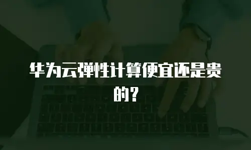 华为云弹性计算便宜还是贵的？