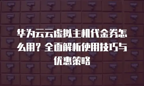华为云云虚拟主机代金券怎么用？全面解析使用技巧与优惠策略
