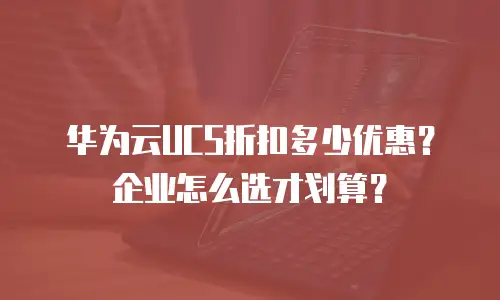 华为云UCS折扣多少优惠？企业怎么选才划算？
