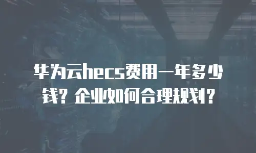华为云hecs费用一年多少钱？企业如何合理规划？