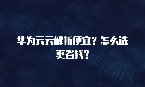 华为云云解析便宜？怎么选更省钱？
