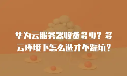 华为云服务器收费多少？多云环境下怎么选才不踩坑？
