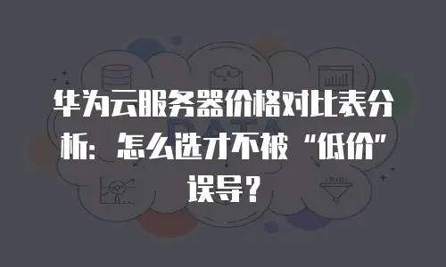 华为云服务器价格对比表分析：怎么选才不被&ldquo;低价&rdquo;误导？