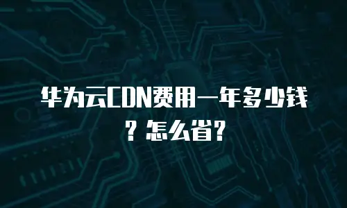 华为云CDN费用一年多少钱？怎么省？
