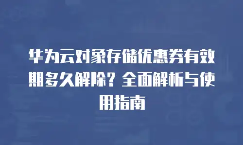 华为云对象存储优惠券有效期多久解除？全面解析与使用指南