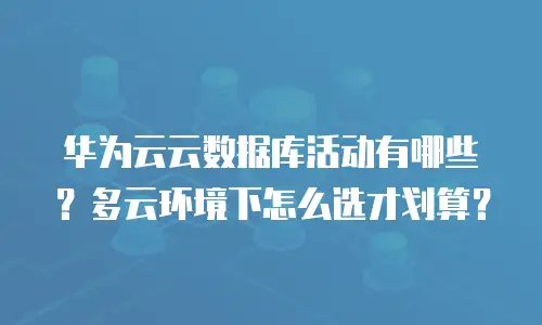 华为云云数据库活动有哪些？多云环境下怎么选才划算？