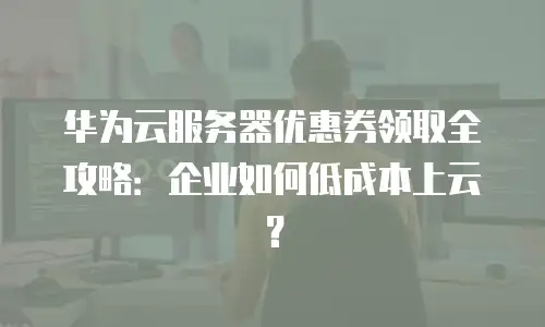 华为云服务器优惠券领取全攻略：企业如何低成本上云？