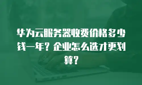 华为云服务器收费价格多少钱一年？企业怎么选才更划算？