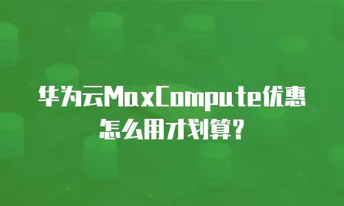 华为云MaxCompute优惠怎么用才划算？