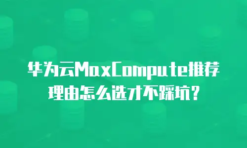 华为云MaxCompute推荐理由怎么选才不踩坑？