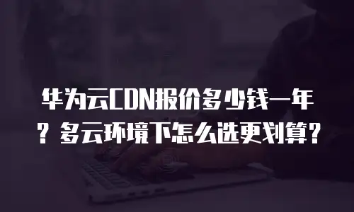 华为云CDN报价多少钱一年？多云环境下怎么选更划算？