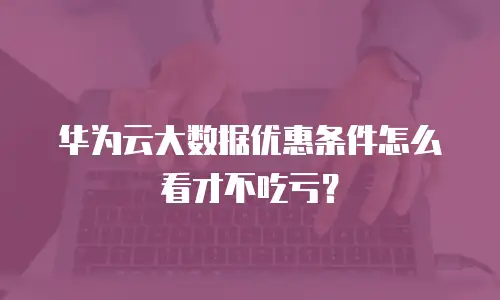 华为云大数据优惠条件怎么看才不吃亏？