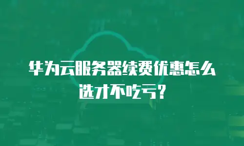 华为云服务器续费优惠怎么选才不吃亏？