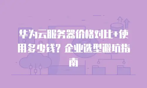 华为云服务器价格对比+使用多少钱？企业选型避坑指南