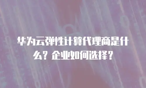 华为云弹性计算代理商是什么？企业如何选择？