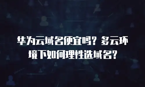 华为云域名便宜吗？多云环境下如何理性选域名？