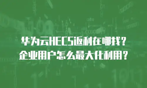 华为云HECS返利在哪找？企业用户怎么最大化利用？