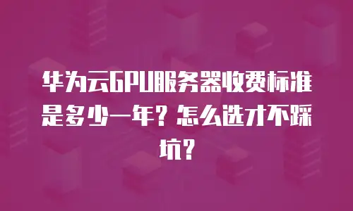 华为云GPU服务器收费标准是多少一年？怎么选才不踩坑？