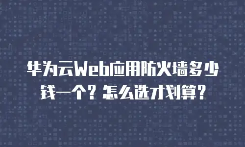 华为云Web应用防火墙多少钱一个？怎么选才划算？