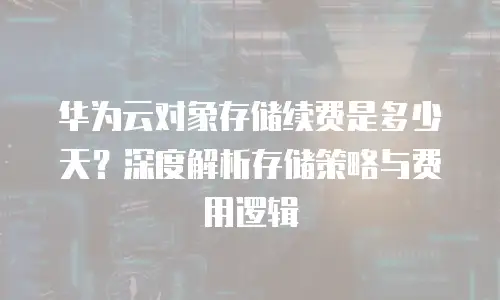 华为云对象存储续费是多少天？深度解析存储策略与费用逻辑