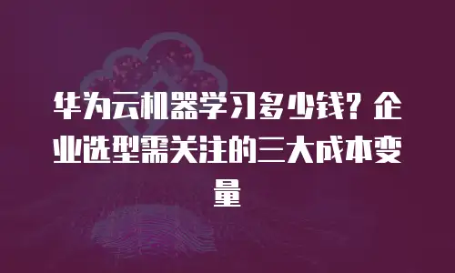 华为云机器学习多少钱？企业选型需关注的三大成本变量