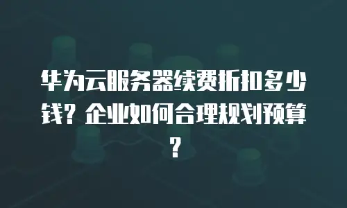 华为云服务器续费折扣多少钱？企业如何合理规划预算？