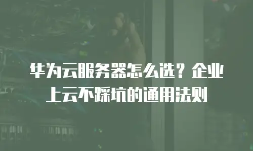 华为云服务器怎么选？企业上云不踩坑的通用法则