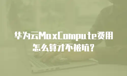 华为云MaxCompute费用怎么算才不被坑？