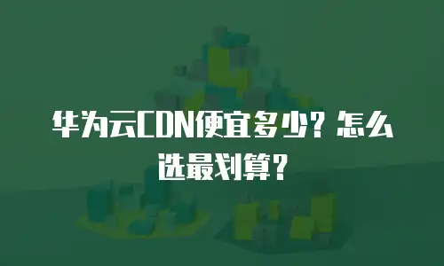 华为云CDN便宜多少？怎么选最划算？