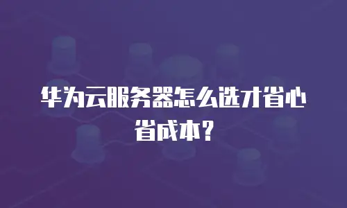 华为云服务器怎么选才省心省成本？