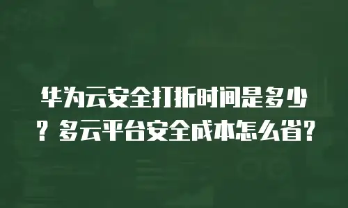 华为云安全打折时间是多少？多云平台安全成本怎么省？