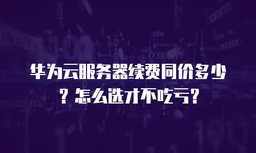 华为云服务器续费同价多少？怎么选才不吃亏？